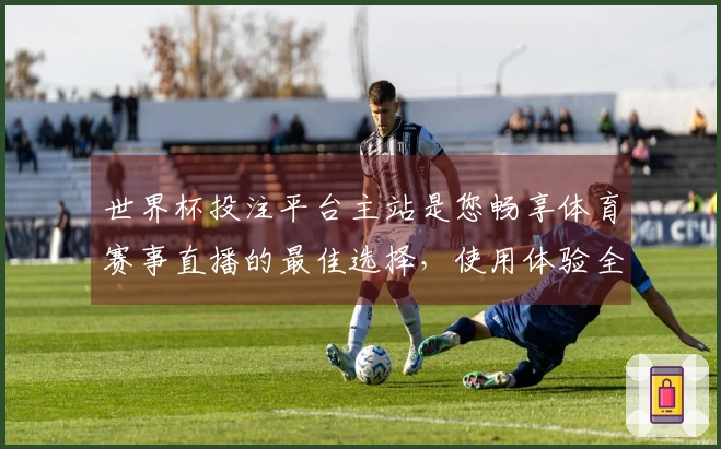 世界杯投注平台主站是您畅享体育赛事直播的最佳选择，使用体验全面评测与推荐