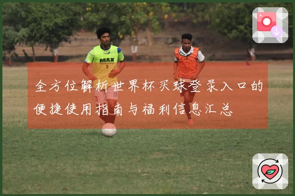 全方位解析世界杯买球登录入口的便捷使用指南与福利信息汇总