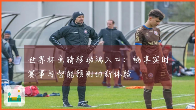 世界杯竞猜移动端入口：畅享实时赛事与智能预测的新体验